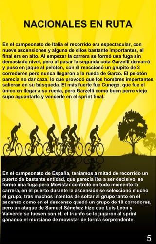 5 En el campeonato de Italia el recorrido era espectacular, con nueve ascensiones y alguna de ellos bastante importantes, el final era en alto. Al empezar la carrera se formó una fuga sin demasiado nivel, pero al pasar la segunda cota Garzelli demarró y puso en jaque al pelotón, con él reaccionó un grupito de 3 corredores pero nunca llegaron a la rueda de Garzo. El pelotón parecía no dar caza, lo que provocó que los hombres importantes salieran en su búsqueda. El más fuerte fue Cunego, que fue el único en llegar a su rueda, pero Garzelli como buen perro viejo supo aguantarlo y vencerle en el sprint final. NACIONALES EN RUTA En el campeonato de España, teníamos a mitad de recorrido un puerto de bastante entidad, que parecía iba a ser decisivo, se formó una fuga pero Movistar controló en todo momento la carrera, en el puerto durante la ascensión se seleccionó mucho el grupo, tras muchos intentos de soltar al grupo tanto en el ascenso como en el descenso quedó un grupo de 10 corredores, pero un ataque de Samuel Sánchez hizo que Luis León y Valverde se fuesen con él, el triunfo se lo jugaron al sprint ganando el murciano de movistar de forma sorprendente. 