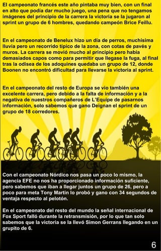 6 El campeonato francés este año pintaba muy bien, con un final en alto que podía dar mucho juego, una pena que no tengamos imágenes del principio de la carrera la victoria se la jugaron al sprint un grupo de 6 hombres, quedando campeón Brice Feillu. En el campeonato de Benelux hizo un día de perros, muchísima lluvia pero un recorrido típico de la zona, con cotas de pavés y muros. La carrera se movió mucho al principio pero había demasiados capos como para permitir que llegase la fuga, al final tras la odisea de los adoquines quedaba un grupo de 12, donde Boonen no encontró dificultad para llevarse la victoria al sprint. En el campeonato del resto de Europa se vio también una excelente carrera, pero debido a la falta de información y a la negativa de nuestros compañeros de L’Equipe de pasarnos información, solo sabemos que gano Deignan el sprint de un grupo de 18 corredores.  Con el campeonato Nórdico nos pasa un poco lo mismo, la agencia EFE no nos ha proporcionado información suficiente, pero sabemos que iban a llegar juntos un grupo de 26, pero a poco para meta Tony Martin lo probó y gano con 34 segundos de ventaja respecto al pelotón. En el campeonato del resto del mundo la señal internacional de Fox Sport falló durante la retransmisión, por lo que tan solo sabemos que la victoria se la llevó Simon Gerrans llegando en un grupito de 6. 