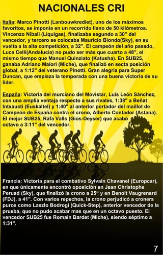NACIONALES CRI Italia : Marco Pinotti (Lanbouwkrediet), uno de los máximos favoritos, se imponía en un recorrido llano de 50 kilómetros. Vincenzo Nibali (Liquigas), finalizaba segundo a 30" del vencedor, y tercero se colocaba Mauricio Biondo(Sky), en su vuelta a la alta competición, a 32". El campeón del año pasado, Luca Celli(Andalucía) no pudo ser más que cuarto a 48", el mismo tiempo que Manuel Quinziato (Katusha). En SUB25, ganaba Adriano Malori (Miche), que finalizó en secta posición global, a 1:12" del veterano Pinotti. Gran alegría para Super Duncan, que empieza la temporada con una buena victoria de su líder. España : Victoria del murciano del Movistar, Luis León Sánchez, con una amplia ventaja respecto a sus rivales, 1:38" a Beñat Intxausti (Euskaltel) y 1:40" al anterior portador del maillot de Campeón de España contra el crono, Alberto Contador (Astana). El mejor SUB25, Rafa Valls (Gios-Deyser) que acabó  octavo a 3:11" del vencedor. Francia: Victoria para el combativo Sylvain Chavanel (Europcar), en que únicamente encontró oposición en Jean Christophe Peruad (Sky), que finalizó la crono a 25“ y en Benoit Vaugrenard (FDJ), a 41". Con varios repechos, la crono perjudicó a croners puros como Laszlo Bodrogi (Quick-Step), anterior vencedor de la prueba, que no pudo acabar mas que en un octavo puesto. El vencedor SUB25 fue Romain Bardet (Miche), siendo séptimo a 1:31". 7 