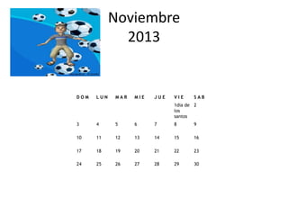 Noviembre
              2013


DOM   LUN   MAR   MIE   JUE   VIE     SAB
                              1dia de 2
                              los
                              santos
3     4     5     6     7     8       9

10    11    12    13    14    15      16

17    18    19    20    21    22      23

24    25    26    27    28    29      30
 