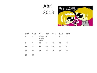 Abril
                  2013


LUN   MAR   MIÉ      JUE   VIE   SÁB   DOM
1     2     3cumpl   4     5     6     7
            e años
            natali
8     9     10       11    12    13    14

15    16    17       18    19    20    21

22    23    24       25    26    27    28

29    30
 