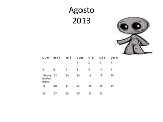 Agosto
                   2013


LUN    MAR   MIÉ   JUE   VIE   SÁB   DOM
                   1     2     3     4

5      6     7     8     9     10    11

12cump 13    14    15    16    17    18
le años
mama
19     20    21    22    23    24    25

26     27    28    29    30    31
 