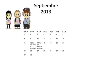 Septiembre
               2013


DOM   LUN        MAR     MIE   JUE   VIE   SAB
1     2          3       4     5     6     7

8     9          10      11    12    13    14

15    16dia      17dia   18    19    20    21
      del amor   del
      y          amor y
      amistad    amistad
22    23         24      25    26    27    28

29    30
 