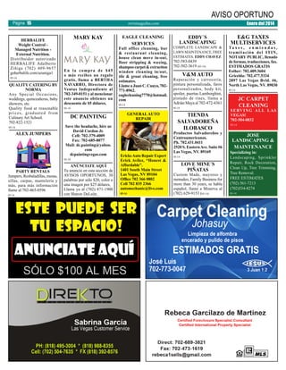 AVISO OPORTUNO

Página 15
HERBALIFE
Weight Control Managed Nutrition External Nutrition.
Distribuidor autorizado
HERBALIFE Adalberto
Zíñiga (702) 409-9657
goherbalife.com/azuniga1
05-14

QUALITY CATERING BY
NORMA
Any Special Occasions,
weddings, quinceañeras, baby
showers, etc.
Quality food at reasonable
prices, graduated from
Culinary Art School.
702-822-1521
05-14

ALEX JUMPERS

MARY KAY

En la compra de $45
o más recibes un regalo
gratis, llama a BERTHA
NAVARRO, Directora de
Ventas Independiente al
702-349-0151 y al mencionar
este anuncio obtienes un
descuento de $5 dólares.
05-14

05-14

EAGLE CLEANING
SERVICES

Full office cleaning, bar
& restaurant cleaning,
house clean move in-out,
floor stripping & waxing,
shampoo carpet & extraction
window cleaning in/out,
tile & grout cleaning, free
estimates.
Llame a Juan C. Cuaya, 702771-8962.
eaglecleaning7770@hotmail.
com
05-14

Save the headache, hire us
David Cordon Jr.
Cell: 702-379-4009
Fax: 702-685-8077
Mail: dc.painting@yahoo.
com
dcpaintingvegas.com
ANÚNCIATE AQUÍ
Tu anuncio en esta sección de
AVISOS OPORTUNOS, 30
palabras por sólo $20, color o
una imagen por $25 dólares,
Llama ya al (702) 871-1900
con Sharon DeLeón.

Ericks Auto Repair Expert
Erick Avilez, “Honest &
Affordable”.
1401 South Main Street
Las Vegas, NV 89104
Office 702 366 0802
Cell 702 835 2366
automechanic@live.com
05-14

EDDY´S
LANDSCAPING

COMPLETE LANDSCAPE &
LAWN MAINTENANCE, FREE
ESTIMATES. EDDY CHAVEZ

702-583-0439
702-502-3619 (05-14)

V&M AUTO

Reparación y carrocería,
pintura personalizada, faros
personalizados, body kit,
spoiler, puertas Lamborghini,
pintado de rines, llama a
Adrián Maya al 702-472-4361
05-14

GENERAL AUTO
REPAIR

DC PAINTING

05-14

PARTY RENTALS
Jumpers, Resbaladillas, mesas,
sillas, carpas, mantelería y
más, para más información
llame al 702-465-0596

Enero del 2014

revistaaguilas.com

TIENDA
SALVADOREÑA
ILOBASCO

Productos Salvadoreños y
Centroamericanos.
Ph. 702.431.0411
2520 S. Eastern Ave. Suite #6
Las Vegas, NV. 89169
05-14

LOVE MINE´S
PIÑATAS

Custom Made, mayoreo y
menudeo, Family Business for
more than 30 years, se habla
español, llame a Minerva al
(702) 629-9153 (05-14)

E&G TAXES
MULTISERVICES

Ta x e s , e n m i e n d a s ,
tramitación del ITIN,
NOTARY PUBLIC, llenado
de formas, traducciones, fax.
ESTIMADOS GRATIS
Esther: 702.409.3604
Gricelda: 702.477.5334
2897 Las Vegas Bvld. #6,
North Las Vegas, NV. 89030
05-14

JC CARPET
CLEANING

S E RV I N G A L L L A S
VEGAS!
702-504-0832
05-14

JOSE
LANDSCAPING &
MAINTENANCE

Specializing in:
Landscaping, Sprinkler
Repair, Rock Decoration,
Clean Up, Tree Trimming,
Tree Removal.
FREE ESTIMATES
(702) 561-7213
(702)534-8274
05-14

 