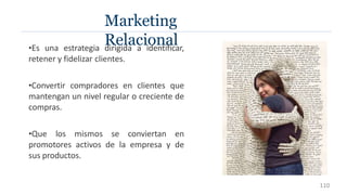 •Es una estrategia dirigida a identificar,
retener y fidelizar clientes.
•Convertir compradores en clientes que
mantengan un nivel regular o creciente de
compras.
•Que los mismos se conviertan en
promotores activos de la empresa y de
sus productos.
Marketing
Relacional
110
 