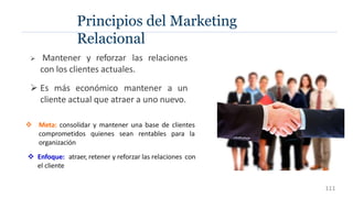 Principios del Marketing
Relacional
 Mantener y reforzar las relaciones
con los clientes actuales.
 Es más económico mantener a un
cliente actual que atraer a uno nuevo.
 Meta: consolidar y mantener una base de clientes
comprometidos quienes sean rentables para la
organización
 Enfoque: atraer, retener y reforzar las relaciones con
el cliente
111
 