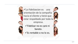 La Fidelizacion es una
orientación de la compañía
hacia el cliente y tiene que
estar respaldado por toda la
empresa.
Fidelizar no es caro ni
barato.
Es rentable o no lo es.
117
 