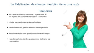 sa
 Un cliente «contento» contribuye a la generación de
un flujo estable y creciente de ingresos a laempresa.
 Captar nuevos clientes cuesta muchodinero
 Los clientes leales generan menores costes operativos
 Los clientes leales traen (gratis) otros clientes a la empre
 Los clientes leales tienden a aceptar mas fácilmente los
precios altos
La Fidelizacion de clientes también tiene una razón
financiera
130
 