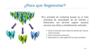 La actividad de marketing basada en el trato
individual de necesidades de los Clientes y
Potenciales nos permite asignar nuestros
recursos mas eficaz y rentablemente, evitando:
 Diluir la inversión entre todos los clientes de manera
indiscriminada.
 Hacer inversiones excesivas.
 Aprovechar en cada segmento las oportunidades
¿Para que Segmentar?
140
 