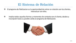 El Sistema de Relación
 El programa de fidelizacion es la oportunidad de entrar en relación con los clientes,
interactuar con ellos.
 Implica todas aquellas formas y momentos de contacto con el cliente, desde su
inscripción hasta su posible salida al programa de fidelización.
141
 