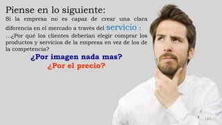 Piense en lo siguiente:
Si la empresa no es capaz de crear una clara
diferencia en el mercado a través del servicio :
…¿Por qué los clientes deberían elegir comprar los
productos y servicios de la empresa en vez de los de
la competencia?
¿Por imagen nada mas?
¿Por el precio?
147
 