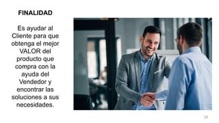 FINALIDAD
Es ayudar al
Cliente para que
obtenga el mejor
VALOR del
producto que
compra con la
ayuda del
Vendedor y
encontrar las
soluciones a sus
necesidades.
16
 