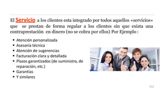 El Servicio a los clientes esta integrado por todos aquellos «servicios»
que se prestan de forma regular a los clientes sin que exista una
contraprestación en dinero (no se cobra por ellos) Por Ejemplo :
 Atención personalizada
 Asesoría técnica
 Atención de sugerencias
 Facturación clara y detallada
 Plazos garantizados (de suministro, de
reparación, etc.)
 Garantías
 Y similares
152
 