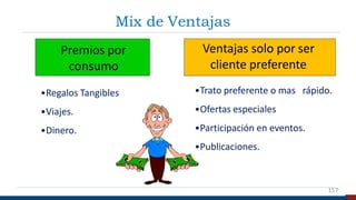 Mix de Ventajas
Premios por
consumo
Ventajas solo por ser
cliente preferente
•Regalos Tangibles
•Viajes.
•Dinero.
•Trato preferente o mas rápido.
•Ofertas especiales
•Participación en eventos.
•Publicaciones.
157
 