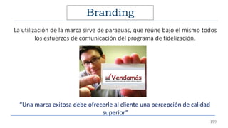Branding
La utilización de la marca sirve de paraguas, que reúne bajo el mismo todos
los esfuerzos de comunicación del programa de fidelización.
“Una marca exitosa debe ofrecerle al cliente una percepción de calidad
superior”
159
 
