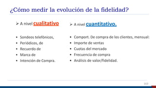 ¿Cómo medir la evolución de la fidelidad?
 A nivel cualitativo
• Sondeos telefónicos,
• Periódicos, de
• Recuerdo de
• Marca de
• Intención de Compra.
 A nivel cuantitativo.
• Comport. De compra de los clientes, mensual:
• Importe de ventas
• Cuotas del mercado
• Frecuencia de compra
• Análisis de valor/fidelidad.
163
 