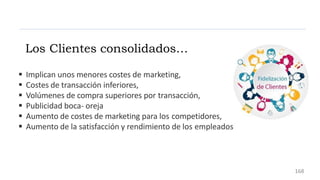  Implican unos menores costes de marketing,
 Costes de transacción inferiores,
 Volúmenes de compra superiores por transacción,
 Publicidad boca- oreja
 Aumento de costes de marketing para los competidores,
 Aumento de la satisfacción y rendimiento de los empleados
Los Clientes consolidados…
168
 