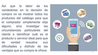 20
Así que la labor de los
vendedores en la decisión de
compra no es mostrar todos los
productos del catálogo para que
el comprador simplemente elija
alguno, sino investigar las
circunstancias particulares del
cliente e identificar cuál es el
producto o servicio ideal para que
de verdad resuelva sus
dificultades y disfrute de las
ventajas que su compra le ofrece.
 