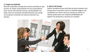 3. Target muy definido
Otra de las grandes ventajas de la venta consultiva es que
al tener un mayor acercamiento con los consumidores
hace mucho más sencillo conocer a profundidad a los
leads. Hay una constante retroalimentación que ayuda
a la empresa a entender de manera esencial a sus
clientes.
4. Ahorro de tiempo
Podría considerarse que este tipo de venta requiere más
tiempo para concretarse, pero en realidad asegura más
resultados con menos recursos, porque se enfoca en
clientes potenciales con mayores posibilidades de
adquirir los productos o servicios en cuestión.
24
 