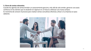 5. Cierre de ventas relevantes
Cuando los agentes de ventas brindan un asesoramiento genuino, más allá de solo vender, generan una vasta
confianza en los clientes que no dudarán en regresar en un futuro a efectuar una nueva compra.
Es momento de conocer el proceso para realizar ventas consultivas efectivas y llevar a tu empresa un paso
adelante.
25
 
