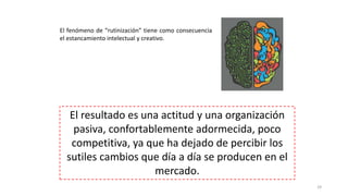 El fenómeno de “rutinización” tiene como consecuencia
el estancamiento intelectual y creativo.
29
El resultado es una actitud y una organización
pasiva, confortablemente adormecida, poco
competitiva, ya que ha dejado de percibir los
sutiles cambios que día a día se producen en el
mercado.
 