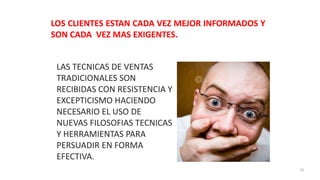 35
LAS TECNICAS DE VENTAS
TRADICIONALES SON
RECIBIDAS CON RESISTENCIA Y
EXCEPTICISMO HACIENDO
NECESARIO EL USO DE
NUEVAS FILOSOFIAS TECNICAS
Y HERRAMIENTAS PARA
PERSUADIR EN FORMA
EFECTIVA.
LOS CLIENTES ESTAN CADA VEZ MEJOR INFORMADOS Y
SON CADA VEZ MAS EXIGENTES.
 