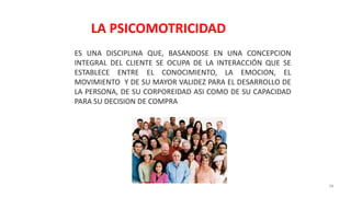 38
ES UNA DISCIPLINA QUE, BASANDOSE EN UNA CONCEPCION
INTEGRAL DEL CLIENTE SE OCUPA DE LA INTERACCIÓN QUE SE
ESTABLECE ENTRE EL CONOCIMIENTO, LA EMOCION, EL
MOVIMIENTO Y DE SU MAYOR VALIDEZ PARA EL DESARROLLO DE
LA PERSONA, DE SU CORPOREIDAD ASI COMO DE SU CAPACIDAD
PARA SU DECISION DE COMPRA
LA PSICOMOTRICIDAD
 