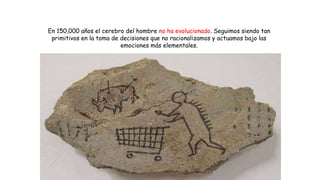 En 150,000 años el cerebro del hombre no ha evolucionado. Seguimos siendo tan
primitivos en la toma de decisiones que no racionalizamos y actuamos bajo las
emociones más elementales.
 