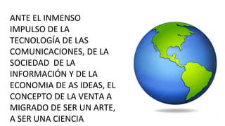 ANTE EL INMENSO
IMPULSO DE LA
TECNOLOGÍA DE LAS
COMUNICACIONES, DE LA
SOCIEDAD DE LA
INFORMACIÓN Y DE LA
ECONOMIA DE AS IDEAS, EL
CONCEPTO DE LA VENTA A
MIGRADO DE SER UN ARTE,
A SER UNA CIENCIA
 