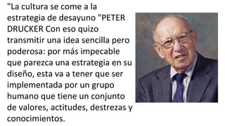 "La cultura se come a la
estrategia de desayuno "PETER
DRUCKER Con eso quizo
transmitir una idea sencilla pero
poderosa: por más impecable
que parezca una estrategia en su
diseño, esta va a tener que ser
implementada por un grupo
humano que tiene un conjunto
de valores, actitudes, destrezas y
conocimientos.
 