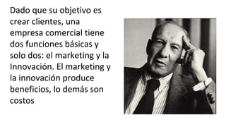 Dado que su objetivo es
crear clientes, una
empresa comercial tiene
dos funciones básicas y
solo dos: el marketing y la
Innovación. El marketing y
la innovación produce
beneficios, lo demás son
costos
 