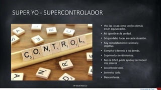SUPER YO - SUPERCONTROLADOR
• Veo las cosas como son los demás
están equivocados.
• Mi opinión es la verdad.
• Sé que debo hacer en cada situación.
• Soy completamente racional y
objetivo.
• Compito y derroto a los demás.
• Suprimo los sentimientos.
• Me es difícil, pedir ayuda y reconocer
mis errores
• Lo controlo todo.
• Lo reviso todo.
• Desconfianza.
BY EDLM AGO 22
Universidad de Piura
 