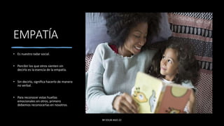 EMPATÍA
• Es nuestro radar social.
• Percibir los que otros sienten sin
decirlo es la esencia de la empatía.
• Sin decirlo, significa hacerlo de manera
no verbal.
• Para reconocer estas huellas
emocionales en otros, primero
debemos reconocerlas en nosotros.
BY EDLM AGO 22
 