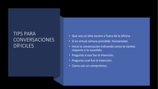 TIPS PARA
CONVERSACIONES
DÍFICILES
BY EDLM AGO 22
• Que sea un sitio neutro o fuera de la oficina.
• Si es virtual cámara prendida. Humanízate.
• Inicia la conversación indicando como te sientes
respecto a lo sucedido.
• Pregunta si esa fue la intención.
• Pregunta cual fue la intención.
• Cierra con un compromiso.
 