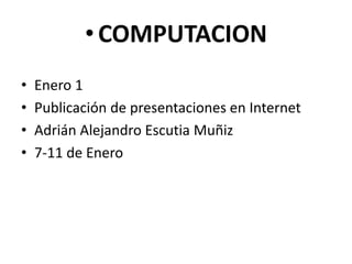 • COMPUTACION
•   Enero 1
•   Publicación de presentaciones en Internet
•   Adrián Alejandro Escutia Muñiz
•   7-11 de Enero
 