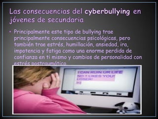 • Principalmente este tipo de bullying trae
  principalmente consecuencias psicológicas, pero
  también trae estrés, humillación, ansiedad, ira,
  impotencia y fatiga como una enorme perdida de
  confianza en ti mismo y cambios de personalidad con
  estrés postraumático.
 