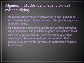• No hacer comentarios ofensivos en la red, pues si no,
  será más fácil que algún cibernauta te quiera pagar de
  la misma forma.
• No respondas a una provocación con actitud agresiva,
  mejor bloquea a esa persona e ignora sus comentarios.
• Informa al proveedor del servicio online que algún
  usuario esta haciendo mal uso del servicio. Si esta
  conducta es contra las normas, el contenido ofensivo
  se retirará.
 