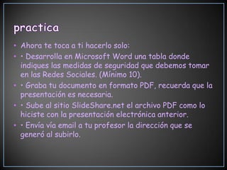 • Ahora te toca a ti hacerlo solo:
• • Desarrolla en Microsoft Word una tabla donde
  indiques las medidas de seguridad que debemos tomar
  en las Redes Sociales. (Mínimo 10).
• • Graba tu documento en formato PDF, recuerda que la
  presentación es necesaria.
• • Sube al sitio SlideShare.net el archivo PDF como lo
  hiciste con la presentación electrónica anterior.
• • Envía vía email a tu profesor la dirección que se
  generó al subirlo.
 