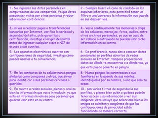 1.- No ingreses sus datos personales en            2.- Siempre busca el icono de candado en las
computadoras de uso compartido. Ya que éstos       esquinas inferiores, esto permitirá tener un
pueden ser vistos por otras personas y robar       filtro o una barrera a la información que guarde
información confidencial.                          en sus dispositivos.

3.- si vas a realizar pagos o transferencias       4.- Vacía continuamente tus memorias y chips
bancarias por Internet, verifica la seriedad y     de los celulares, mensajes, fotos, audios, entre
seguridad del sitio, pide garantías o              otros archivos personales, ya que en caso de
certificación, investiga el origen del portal      ser robado o extraviado no puedan usar dicha
antes de ingresar cualquier clave o NIP de         información en su contra.
acceso a sus cuentas.
5.- Los aparatos electrónicos cuentan con          6.- De preferencia, nunca des a conocer datos
configuraciones de seguridad, investiga cómo       personales en perfiles abiertos de redes
puedes usarlas a tu conveniencia.                  sociales en Internet, tampoco proporciones
                                                   datos de dónde te encuentras o a dónde vas, ya
                                                   que esto puede ponerte en peligro.
7.- En los contactos de tu celular nunca pongas    8.- Nunca pongas los parentescos a sus
símbolos como corazones u otros, que sirvan        familiares en la agenda de sus móviles,
para identificar a sus personas cercanas o         identifíquelos por su nombre, o uno que solo tu
queridas.                                          sepas.
9.- En cuanto a redes sociales, piensa y analiza   10.- pon varios filtros de seguridad a sus
bien la información que vas a introducir, ya que   perfiles, y piense bien quién o quiénes podrán
esta es información valiosa para personas que      tener acceso a su información o ver sus
quieran usar esto en su contra.                    imágenes, esto incluye que seleccione bien a los
                                                   amigos se admiten y asegúrese de que las
                                                   configuraciones de privacidad están
                                                   funcionando de manera correcta.
 