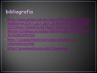 • http://www.google.com.mx/search?hl=es&q=cyberbully
  ing&bav=on.2,or.r_gc.r_pw.r_qf.&bvm=bv.1357316858,
  d.b2I&biw=1366&bih=667&pdl=300&um=1&ie=UTF-
  8&tbm=isch&source=og&sa=N&tab=wi&ei=h3XtUJjAB
  Iei2QWZo4CYDA
• http://cuidadoinfantil.net/como-prevenir-el-
  ciberbullying.html
• http://es.wikipedia.org/wiki/Ciberacoso
 