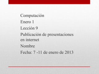 Computación
Enero 1
Lección 9
Publicación de presentaciones
en internet
Nombre
Fecha: 7 -11 de enero de 2013
 