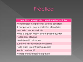 Medidas de seguridad para las redes sociales
Nunca aceptes a personas que no conozcas
Si hay personas que te molesten bloquéalas
Nunca te quedes callado
Avisa a alguien mayor que te pueda ayudar
No les sigas el juego
No dejes así la situación
Sube solo la información necesaria
No le digas tu contraseña a nadie
Analiza la situación
No respondas a alguna agresión
 