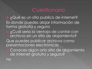  ¿Qué es un sitio publico de internet?
Es donde puedes alojar información de
forma gratuita y segura
 ¿Cuál seria la ventaja de contar con
  archivos en un sitio de alojamiento?
Que puedes publicar archivos como
presentaciones electrónicas
 Conoces algún orto sitio de alojamiento
  de internet gratuito y seguro?
no
 