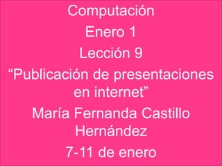 Computación
            Enero 1
           Lección 9
“Publicación de presentaciones
          en internet”
   María Fernanda Castillo
          Hernández
         7-11 de enero
 