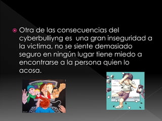    Otra de las consecuencias del
    cyberbulliyng es una gran inseguridad a
    la victima, no se siente demasiado
    seguro en ningún lugar tiene miedo a
    encontrarse a la persona quien lo
    acosa.
 