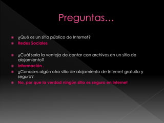    ¿Qué es un sitio público de Internet?
   Redes Sociales

 ¿Cuál sería la ventaja de contar con archivos en un sitio de
  alojamiento?
 Información .
 ¿Conoces algún otro sitio de alojamiento de Internet gratuito y
  seguro?
 No, por que la verdad ningún sitio es seguro en internet
 