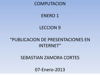 COMPUTACION

            ENERO 1

            LECCION 9

“PUBLICACION DE PRESENTACIONES EN
            INTERNET”

    SEBASTIAN ZAMORA CORTES

          07-Enero-2013
 