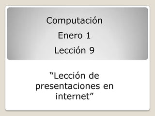 Computación
    Enero 1
    Lección 9

   “Lección de
presentaciones en
    internet”
 