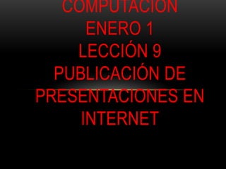 COMPUTACIÓN
      ENERO 1
    LECCIÓN 9
  PUBLICACIÓN DE
PRESENTACIONES EN
     INTERNET
 