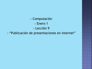  Computación
                  Enero  1
                  Lección 9
 “Publicación de presentaciones en internet”
 